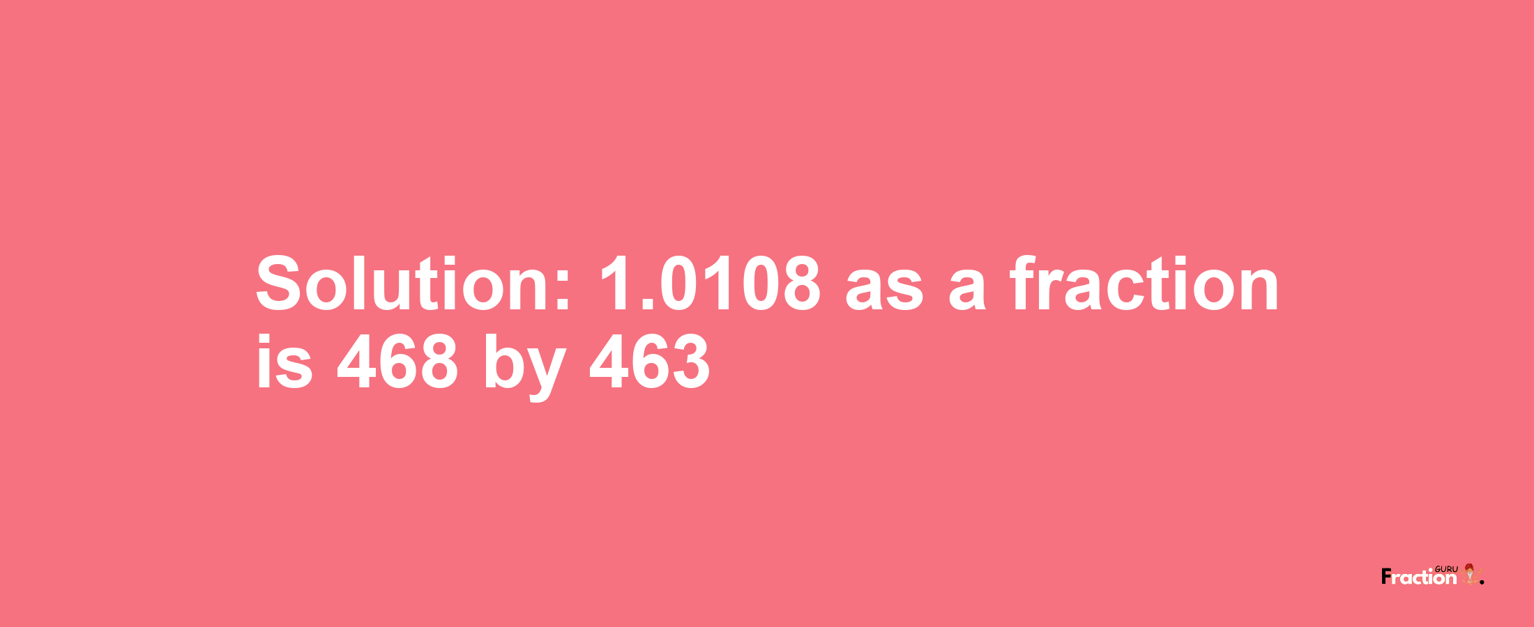 Solution:1.0108 as a fraction is 468/463